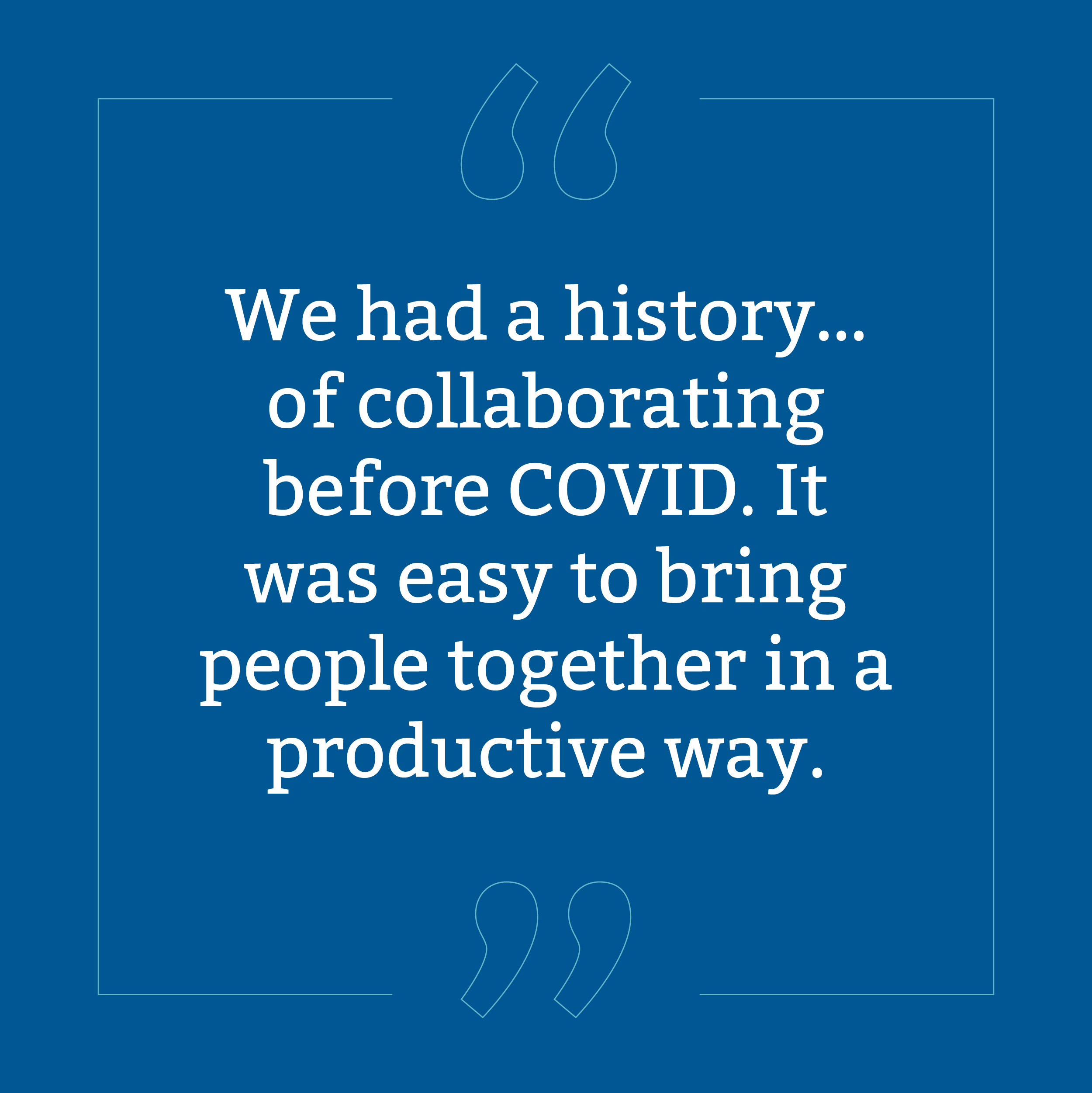 Quote, we had a history of collaborating before COVID. It was easy to bring them together in a productive way.